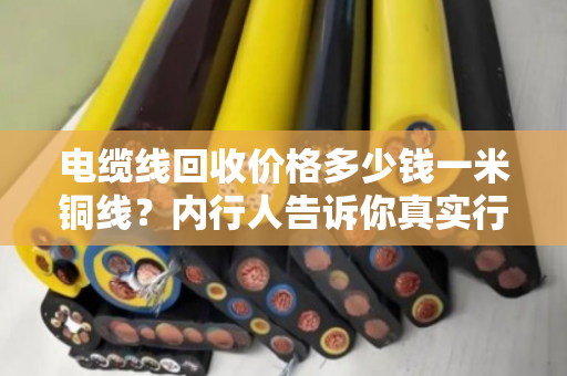 电缆线回收价格多少钱一米铜线？内行人告诉你真实行情，别再被坑了