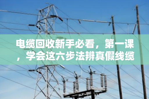 电缆回收新手必看,第一课,学会这六步法辨真假线缆 电缆回收新手必看,第一课,学会这六步法辨真假线缆