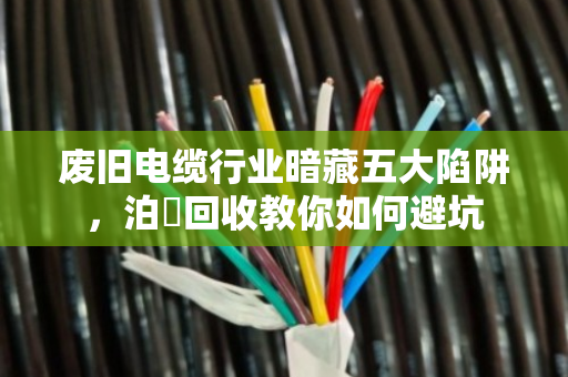 废旧电缆行业暗藏五大陷阱,泊祎回收教你如何避坑 废旧电缆行业暗藏五大陷阱,泊祎回收教你如何避坑