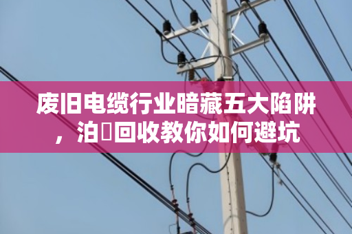 废旧电缆行业暗藏五大陷阱,泊祎回收教你如何避坑 废旧电缆行业暗藏五大陷阱,泊祎回收教你如何避坑