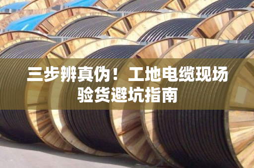 三步辨真伪!工地电缆现场验货避坑指南 三步辨真伪!工地电缆现场验货避坑指南