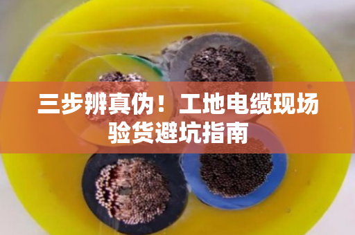 三步辨真伪!工地电缆现场验货避坑指南 三步辨真伪!工地电缆现场验货避坑指南