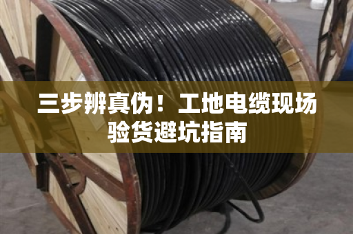 三步辨真伪！工地电缆现场验货避坑指南