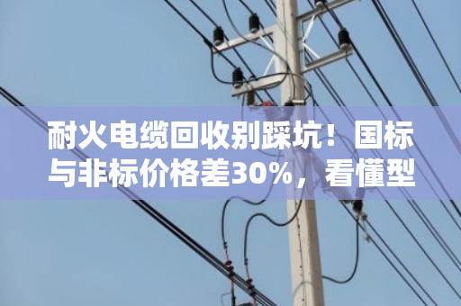 耐火电缆回收别踩坑！国标与非标价格差30%，看懂型号多赚几千块