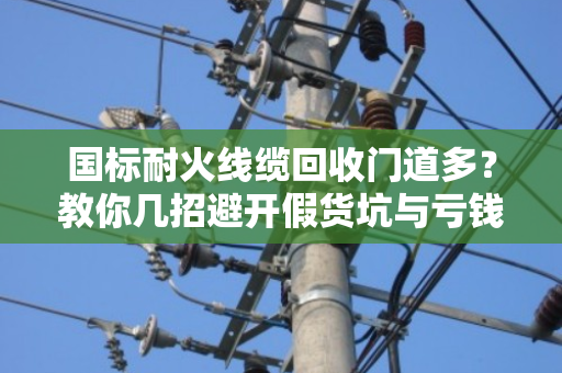 国标耐火线缆回收门道多？教你几招避开假货坑与亏钱坑！