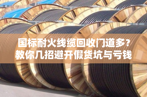 国标耐火线缆回收门道多？教你几招避开假货坑与亏钱坑！