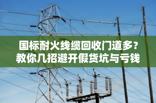 国标耐火线缆回收门道多？教你几招避开假货坑与亏钱坑！