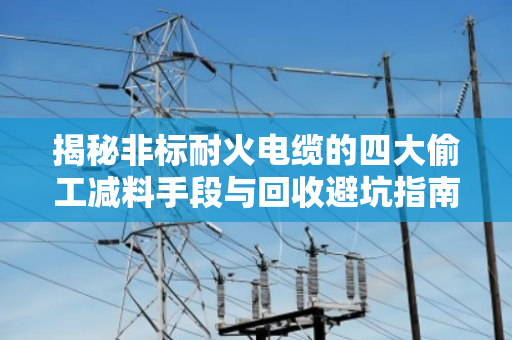 揭秘非标耐火电缆的四大偷工减料手段与回收避坑指南