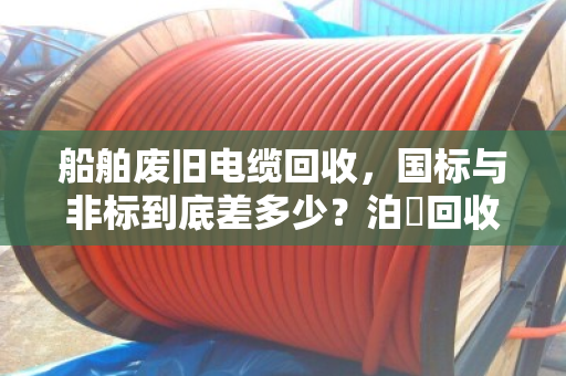 船舶废旧电缆回收,国标与非标到底差多少?泊祎回收用白话给你讲透 船舶废旧电缆回收,国标与非标到底差多少?泊祎回收用白话给你讲透