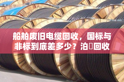 船舶废旧电缆回收,国标与非标到底差多少?泊祎回收用白话给你讲透 船舶废旧电缆回收,国标与非标到底差多少?泊祎回收用白话给你讲透