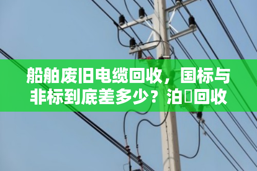船舶废旧电缆回收，国标与非标到底差多少？泊祎回收用白话给你讲透