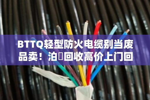 BTTQ轻型防火电缆别当废品卖！泊祎回收高价上门回收，省心又赚钱