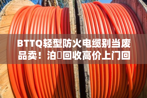 BTTQ轻型防火电缆别当废品卖！泊祎回收高价上门回收，省心又赚钱