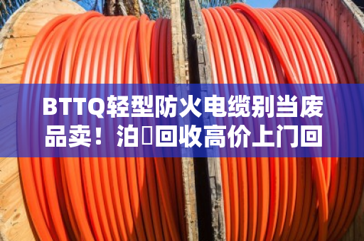 BTTQ轻型防火电缆别当废品卖！泊祎回收高价上门回收，省心又赚钱