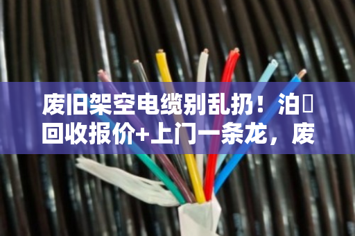 废旧架空电缆别乱扔！泊祎回收报价+上门一条龙，废线皮也能换钱