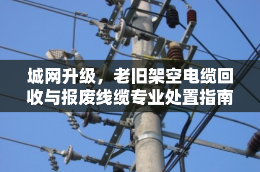 城网升级，老旧架空电缆回收与报废线缆专业处置指南