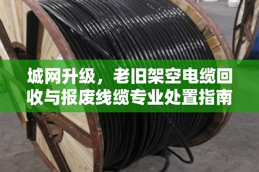 城网升级，老旧架空电缆回收与报废线缆专业处置指南