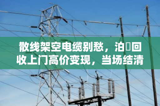 散线架空电缆别愁，泊祎回收上门高价变现，当场结清！
