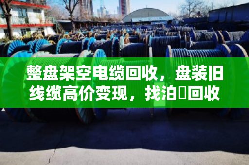 整盘架空电缆回收，盘装旧线缆高价变现，找泊祎回收就对了