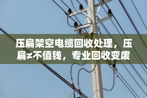 压扁架空电缆回收处理，压扁≠不值钱，专业回收变废为宝
