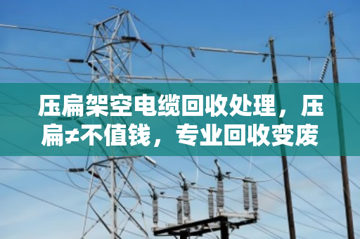 压扁架空电缆回收处理，压扁≠不值钱，专业回收变废为宝