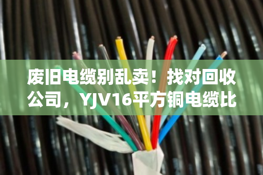 废旧电缆别乱卖!找对回收公司,YJV16平方铜电缆比你想象的更值钱 废旧电缆别乱卖!找对回收公司,YJV16平方铜电缆比你想象的更值钱