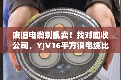 废旧电缆别乱卖!找对回收公司,YJV16平方铜电缆比你想象的更值钱 废旧电缆别乱卖!找对回收公司,YJV16平方铜电缆比你想象的更值钱