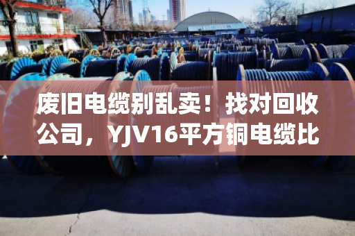 废旧电缆别乱卖！找对回收公司，YJV16平方铜电缆比你想象的更值钱