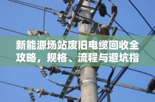 新能源场站废旧电缆回收全攻略，规格、流程与避坑指南