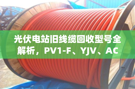 光伏电站旧线缆回收型号全解析，PV1-F、YJV、ACWU90哪种更值钱？