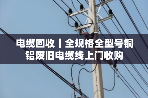 电缆回收|全规格全型号铜铝废旧电缆线上门收购 电缆回收|全规格全型号铜铝废旧电缆线上门收购