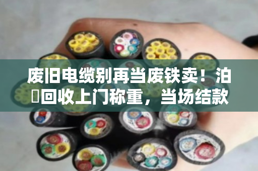废旧电缆别再当废铁卖!泊祎回收上门称重,当场结款,价格透明 废旧电缆别再当废铁卖!泊祎回收上门称重,当场结款,价格透明