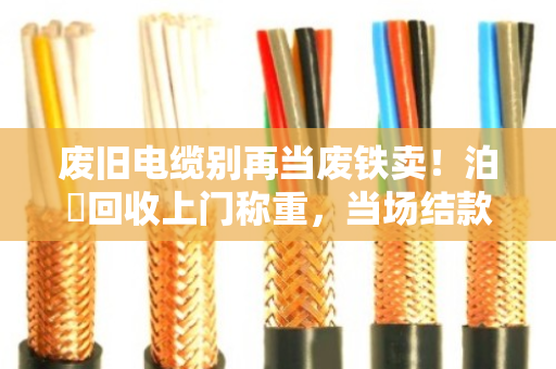废旧电缆别再当废铁卖！泊祎回收上门称重，当场结款，价格透明