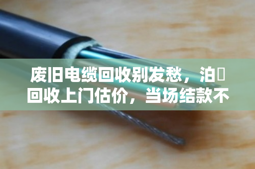 废旧电缆回收别发愁，泊祎回收上门估价，当场结款不压价