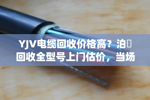 YJV电缆回收价格高？泊祎回收全型号上门估价，当场结款！