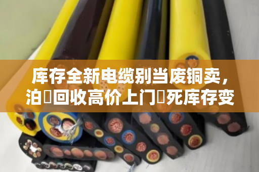 库存全新电缆别当废铜卖，泊祎回收高价上门讓死库存变活钱