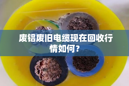 废铝废旧电缆现在回收行情如何? 废铝废旧电缆现在回收行情如何?