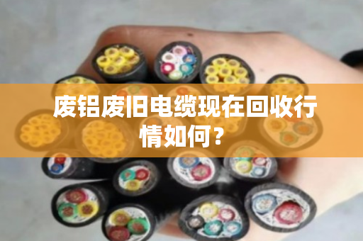  废铝废旧电缆现在回收行情如何？