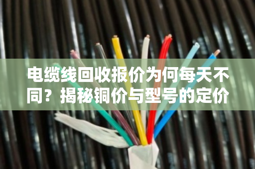 电缆线回收报价为何每天不同?揭秘铜价与型号的定价逻辑 电缆线回收报价为何每天不同?揭秘铜价与型号的定价逻辑