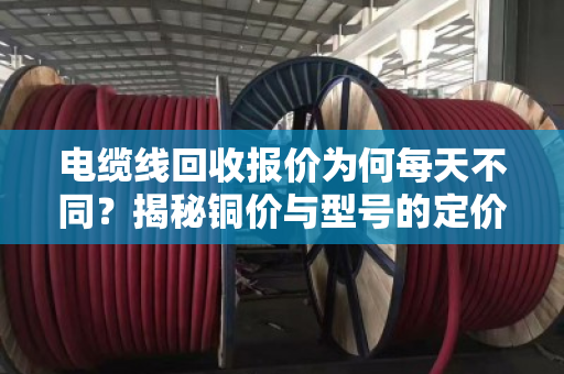 电缆线回收报价为何每天不同？揭秘铜价与型号的定价逻辑