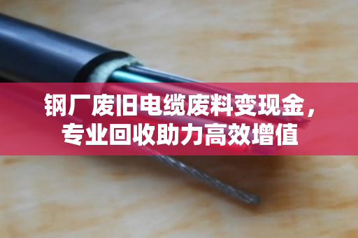 钢厂废旧电缆废料变现金,专业回收助力高效增值 钢厂废旧电缆废料变现金,专业回收助力高效增值