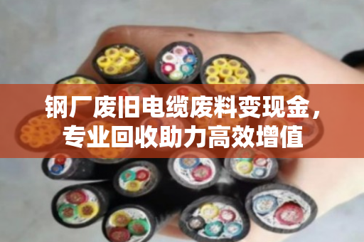 钢厂废旧电缆废料变现金,专业回收助力高效增值 钢厂废旧电缆废料变现金,专业回收助力高效增值