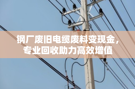 钢厂废旧电缆废料变现金，专业回收助力高效增值