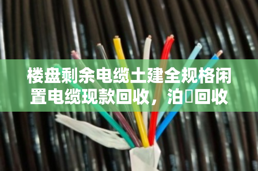 楼盘剩余电缆土建全规格闲置电缆现款回收,泊祎回收让废料变现金 楼盘剩余电缆土建全规格闲置电缆现款回收,泊祎回收让废料变现金