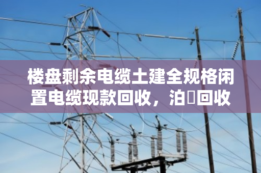 楼盘剩余电缆土建全规格闲置电缆现款回收，泊祎回收让废料变现金