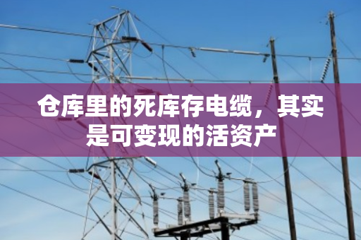 仓库里的死库存电缆，其实是可变现的活资产