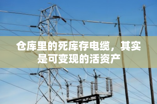 仓库里的死库存电缆，其实是可变现的活资产