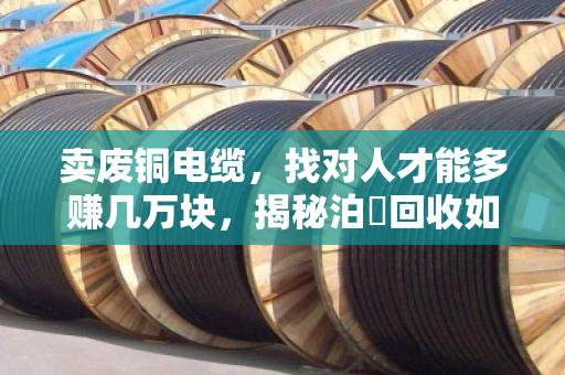 卖废铜电缆，找对人才能多赚几万块，揭秘泊祎回收如何让废品变宝
