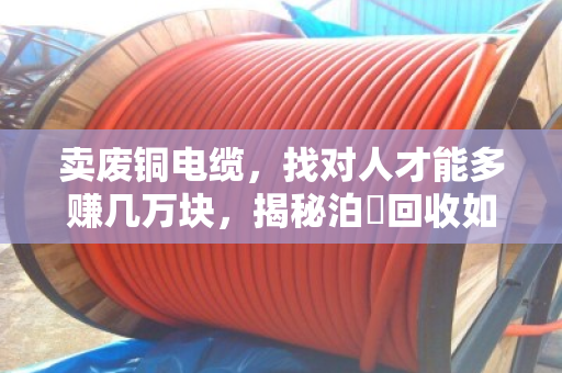 卖废铜电缆，找对人才能多赚几万块，揭秘泊祎回收如何让废品变宝