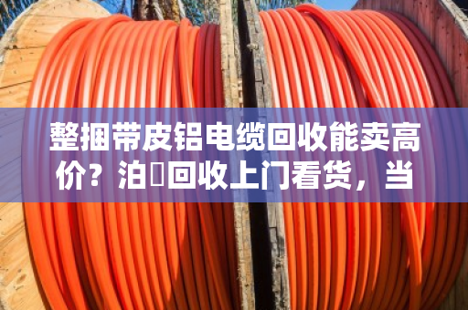 整捆带皮铝电缆回收能卖高价?泊祎回收上门看货,当场结算,别让贩子再压价! 整捆带皮铝电缆回收能卖高价?泊祎回收上门看货,当场结算,别让贩子再压价!